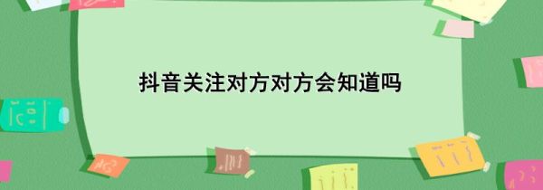 抖音關(guān)注對(duì)方對(duì)方會(huì)知道嗎